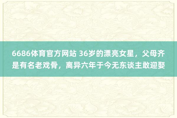 6686体育官方网站 36岁的漂亮女星，父母齐是有名老戏骨，离异六年于今无东谈主敢迎娶