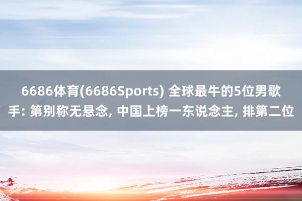 6686体育(6686Sports) 全球最牛的5位男歌手: 第别称无悬念, 中国上榜一东说念主, 排第二位