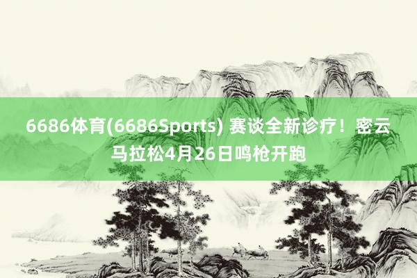 6686体育(6686Sports) 赛谈全新诊疗！密云马拉松4月26日鸣枪开跑