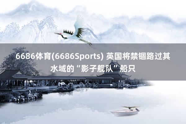 6686体育(6686Sports) 英国将禁锢路过其水域的“影子舰队”船只