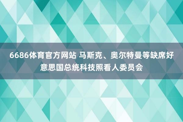 6686体育官方网站 马斯克、奥尔特曼等缺席好意思国总统科技照看人委员会