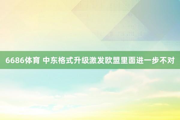 6686体育 中东格式升级激发欧盟里面进一步不对