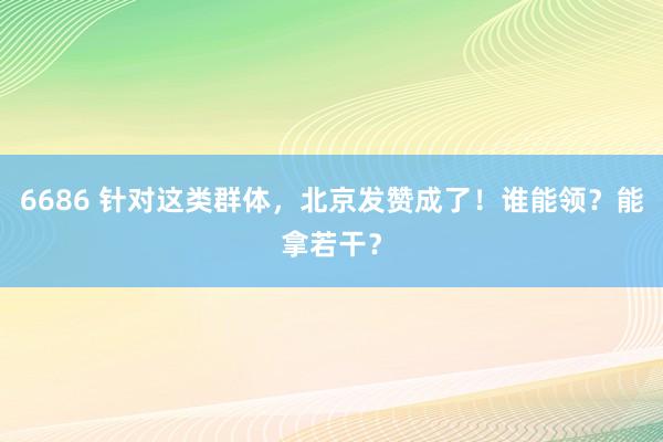 6686 针对这类群体，北京发赞成了！谁能领？能拿若干？