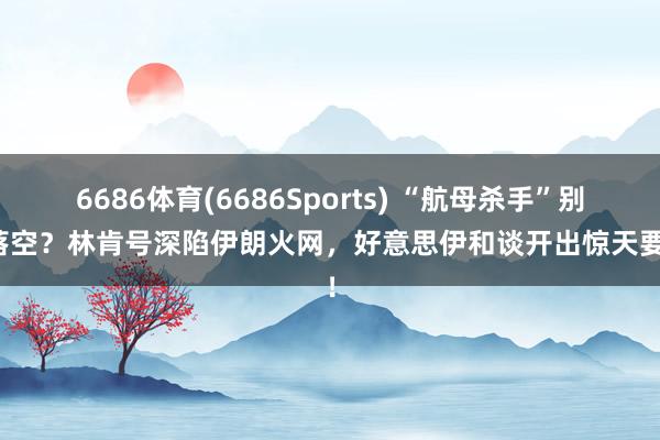 6686体育(6686Sports) “航母杀手”别传落空？林肯号深陷伊朗火网，好意思伊和谈开出惊天要求！