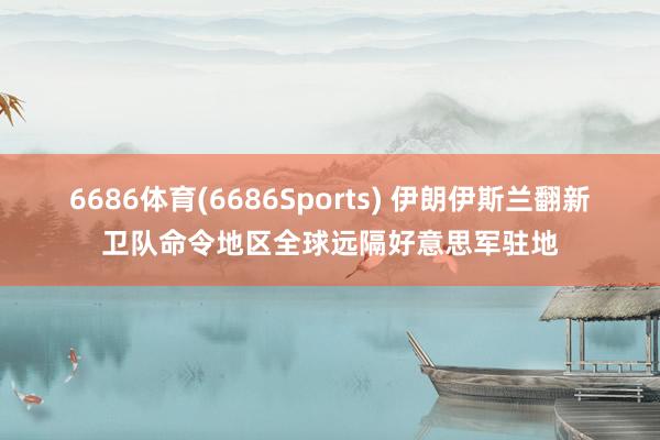 6686体育(6686Sports) 伊朗伊斯兰翻新卫队命令地区全球远隔好意思军驻地