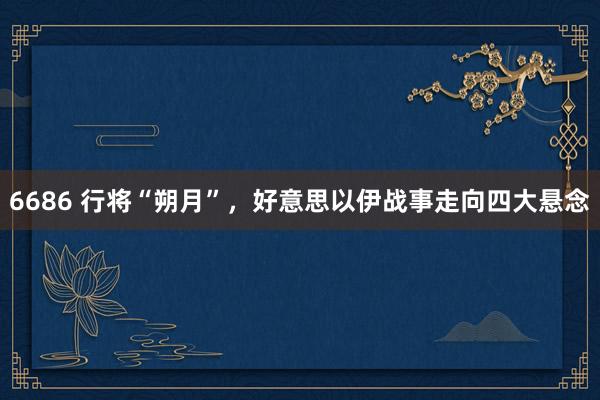 6686 行将“朔月”，好意思以伊战事走向四大悬念