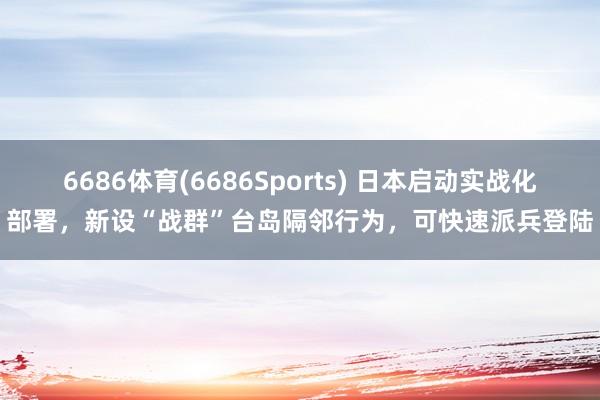 6686体育(6686Sports) 日本启动实战化部署，新设“战群”台岛隔邻行为，可快速派兵登陆