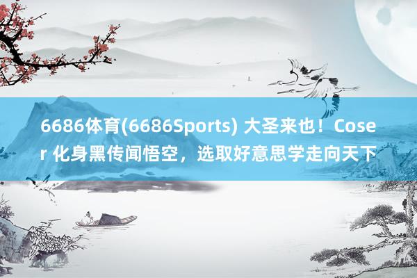 6686体育(6686Sports) 大圣来也！Coser 化身黑传闻悟空，选取好意思学走向天下