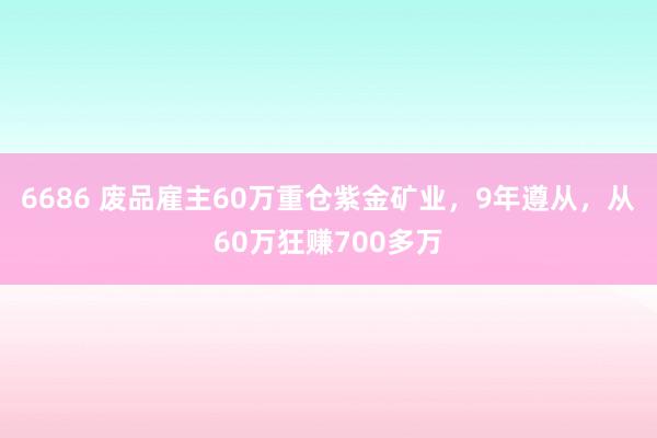 6686 废品雇主60万重仓紫金矿业，9年遵从，从60万狂赚700多万