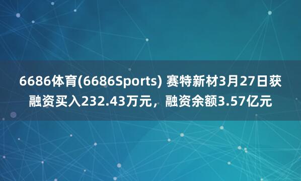 6686体育(6686Sports) 赛特新材3月27日获融资买入232.43万元，融资余额3.57亿元