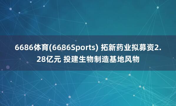 6686体育(6686Sports) 拓新药业拟募资2.28亿元 投建生物制造基地风物
