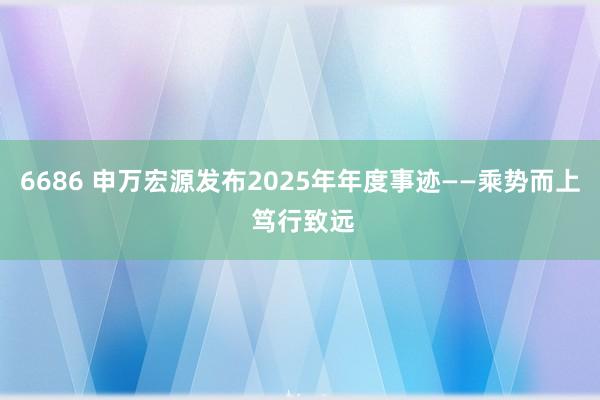 6686 申万宏源发布2025年年度事迹——乘势而上 笃行致远