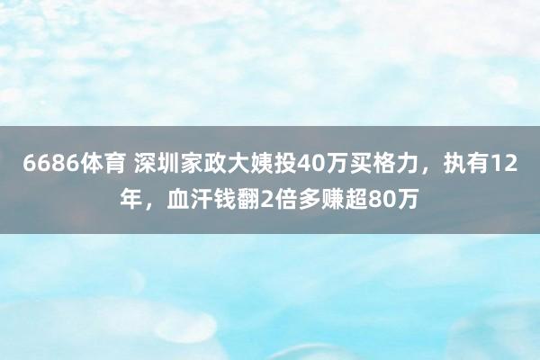 6686体育 深圳家政大姨投40万买格力，执有12年，血汗钱翻2倍多赚超80万