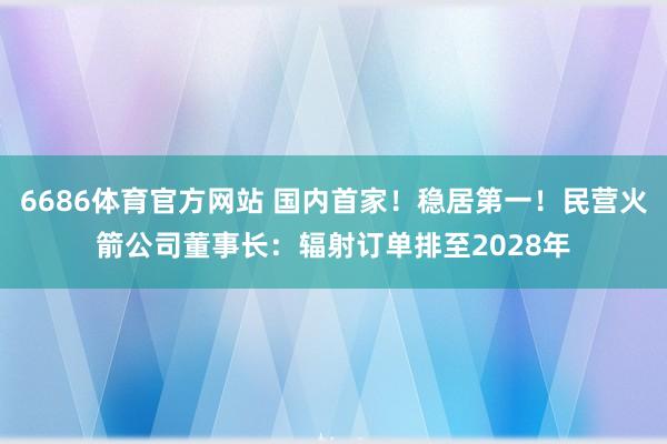 6686体育官方网站 国内首家！稳居第一！民营火箭公司董事长：辐射订单排至2028年