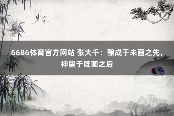 6686体育官方网站 张大千：酿成于未画之先，神留于既画之后