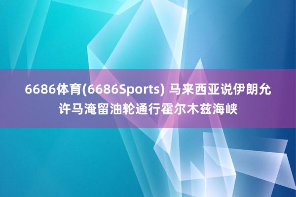6686体育(6686Sports) 马来西亚说伊朗允许马淹留油轮通行霍尔木兹海峡