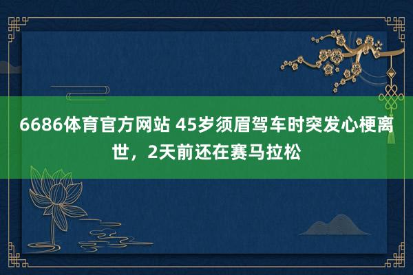 6686体育官方网站 45岁须眉驾车时突发心梗离世，2天前还在赛马拉松