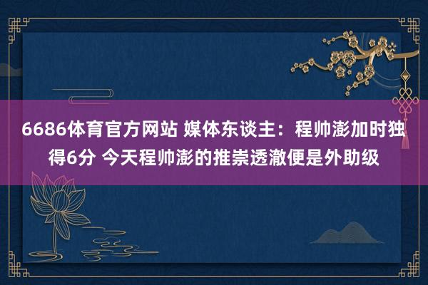 6686体育官方网站 媒体东谈主：程帅澎加时独得6分 今天程帅澎的推崇透澈便是外助级