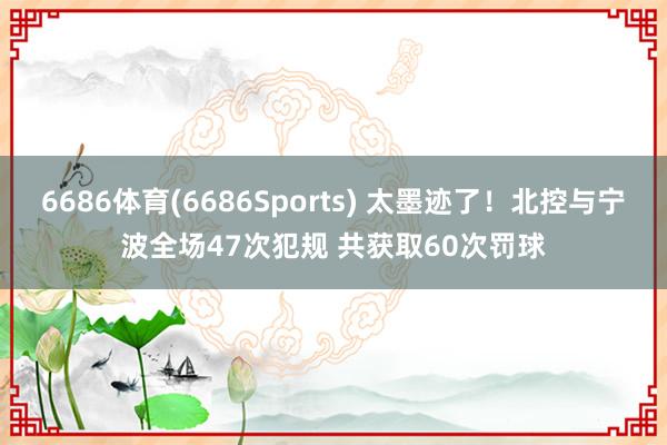 6686体育(6686Sports) 太墨迹了！北控与宁波全场47次犯规 共获取60次罚球