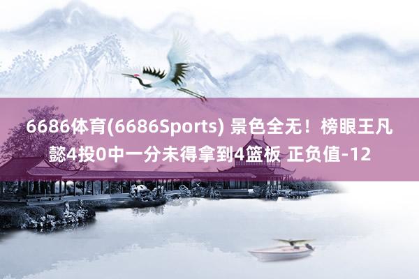 6686体育(6686Sports) 景色全无！榜眼王凡懿4投0中一分未得拿到4篮板 正负值-12