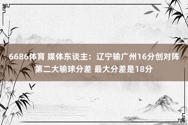 6686体育 媒体东谈主：辽宁输广州16分创对阵第二大输球分差 最大分差是18分