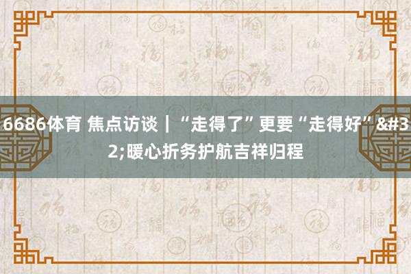 6686体育 焦点访谈｜“走得了”更要“走得好” 暖心折务护航吉祥归程