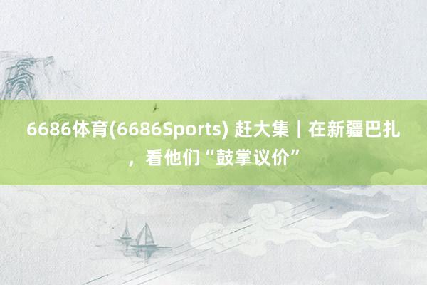 6686体育(6686Sports) 赶大集｜在新疆巴扎，看他们“鼓掌议价”
