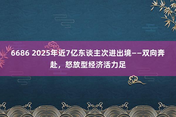 6686 2025年近7亿东谈主次进出境——双向奔赴，怒放型经济活力足