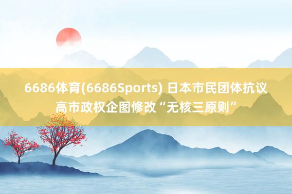 6686体育(6686Sports) 日本市民团体抗议高市政权企图修改“无核三原则”