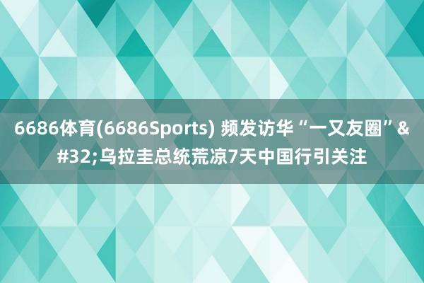 6686体育(6686Sports) 频发访华“一又友圈” 乌拉圭总统荒凉7天中国行引关注