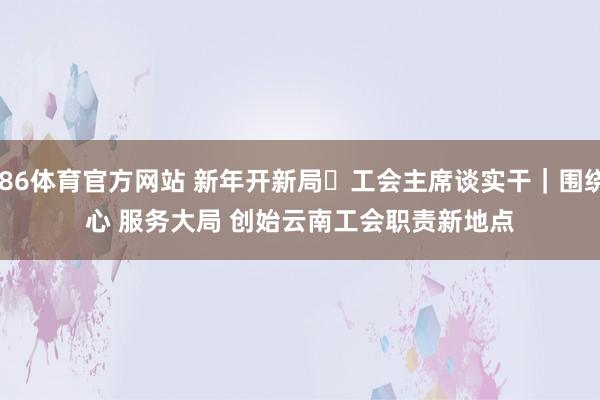 6686体育官方网站 新年开新局・工会主席谈实干｜围绕中心 服务大局 创始云南工会职责新地点