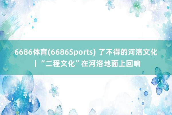 6686体育(6686Sports) 了不得的河洛文化丨“二程文化”在河洛地面上回响