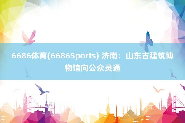 6686体育(6686Sports) 济南：山东古建筑博物馆向公众灵通