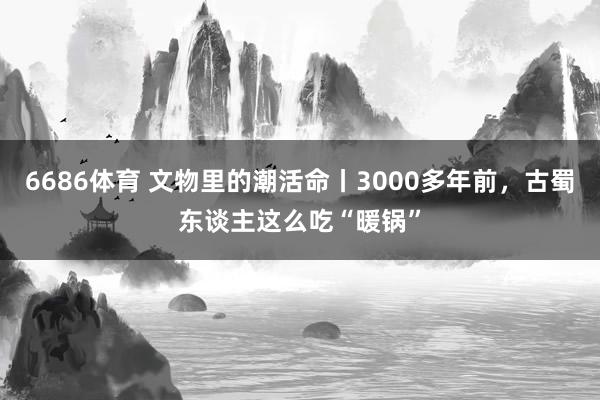 6686体育 文物里的潮活命丨3000多年前，古蜀东谈主这么吃“暖锅”
