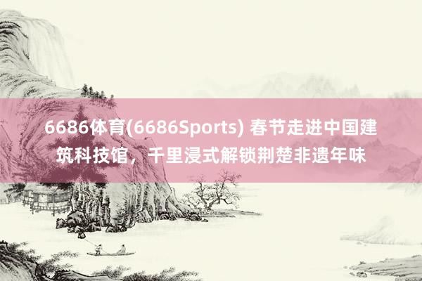 6686体育(6686Sports) 春节走进中国建筑科技馆，千里浸式解锁荆楚非遗年味