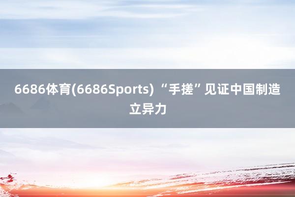 6686体育(6686Sports) “手搓”见证中国制造立异力