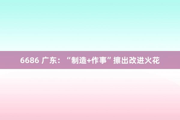 6686 广东：“制造+作事”擦出改进火花