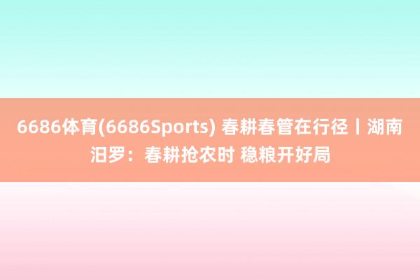 6686体育(6686Sports) 春耕春管在行径丨湖南汨罗：春耕抢农时 稳粮开好局