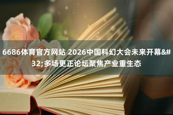 6686体育官方网站 2026中国科幻大会未来开幕 多场更正论坛聚焦产业重生态