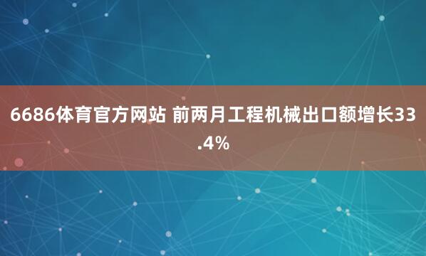 6686体育官方网站 前两月工程机械出口额增长33.4%