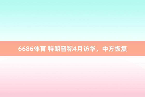 6686体育 特朗普称4月访华，中方恢复