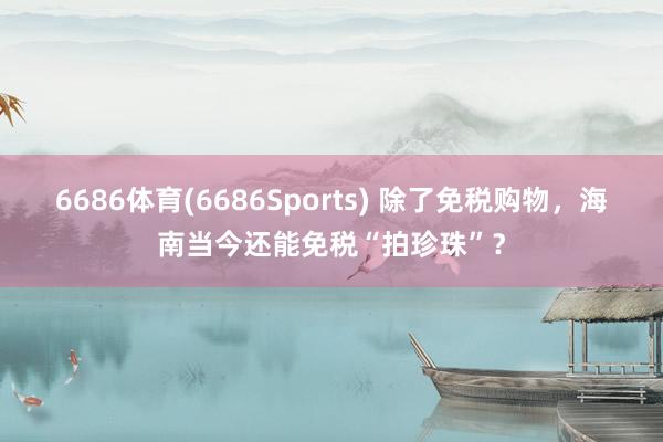 6686体育(6686Sports) 除了免税购物，海南当今还能免税“拍珍珠”？