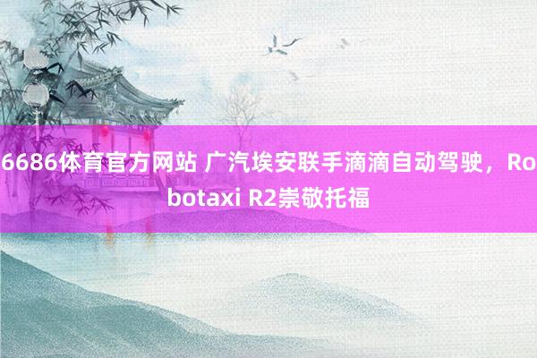 6686体育官方网站 广汽埃安联手滴滴自动驾驶，Robotaxi R2崇敬托福