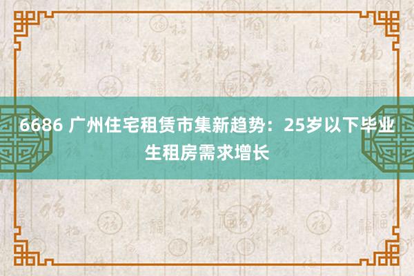 6686 广州住宅租赁市集新趋势：25岁以下毕业生租房需求增长