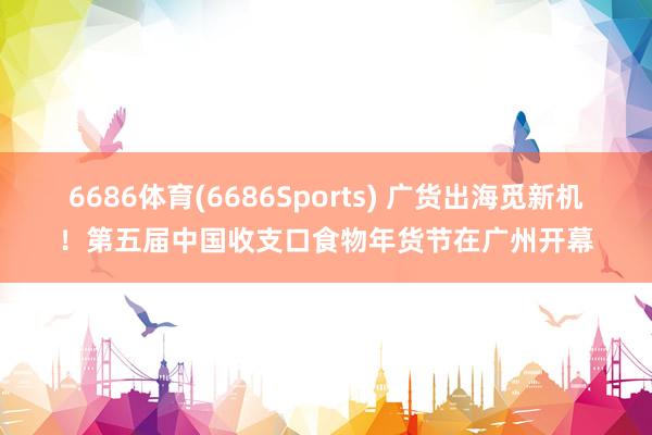 6686体育(6686Sports) 广货出海觅新机！第五届中国收支口食物年货节在广州开幕