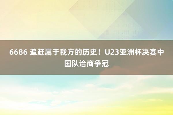 6686 追赶属于我方的历史！U23亚洲杯决赛中国队洽商争冠