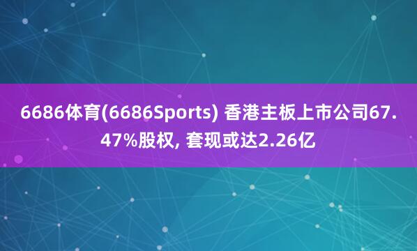 6686体育(6686Sports) 香港主板上市公司67.47%股权, 套现或达2.26亿