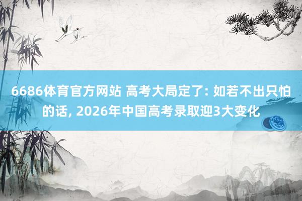 6686体育官方网站 高考大局定了: 如若不出只怕的话, 2026年中国高考录取迎3大变化