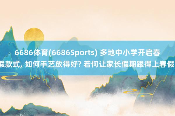 6686体育(6686Sports) 多地中小学开启春假款式, 如何手艺放得好? 若何让家长假期跟得上春假?