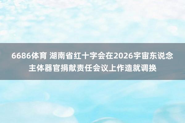 6686体育 湖南省红十字会在2026宇宙东说念主体器官捐献责任会议上作造就调换